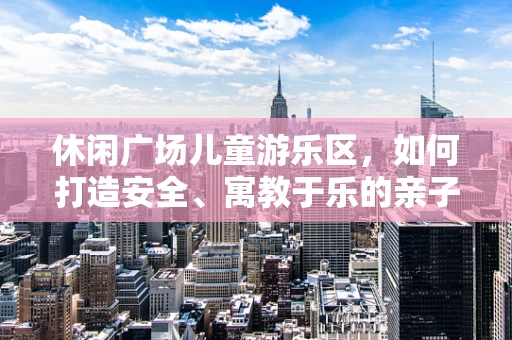 休闲广场儿童游乐区，如何打造安全、寓教于乐的亲子空间？