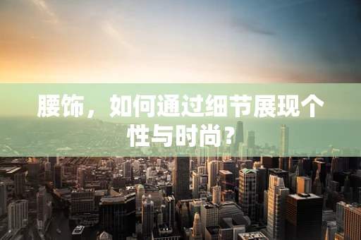 腰饰，如何通过细节展现个性与时尚？