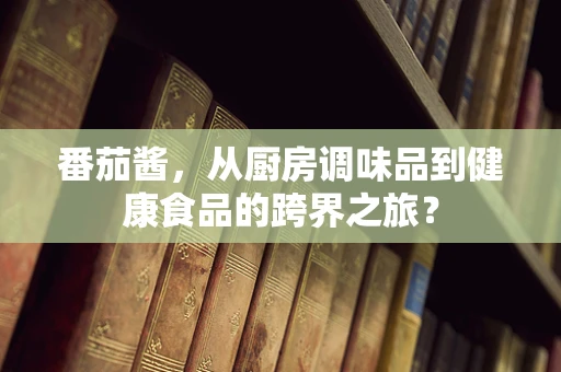 番茄酱，从厨房调味品到健康食品的跨界之旅？