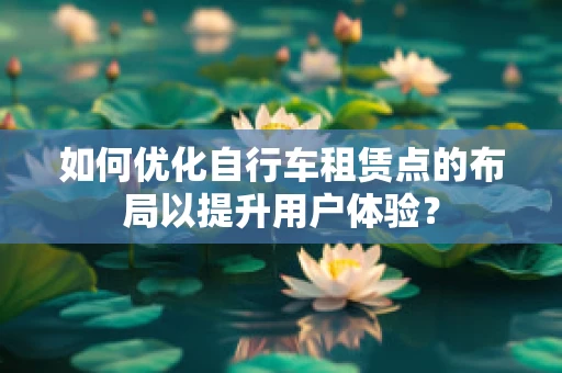 如何优化自行车租赁点的布局以提升用户体验？