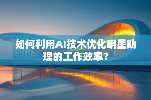 如何利用AI技术优化明星助理的工作效率？