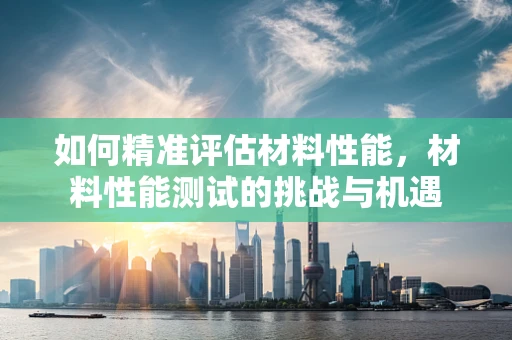 如何精准评估材料性能，材料性能测试的挑战与机遇