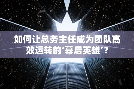 如何让总务主任成为团队高效运转的‘幕后英雄’？