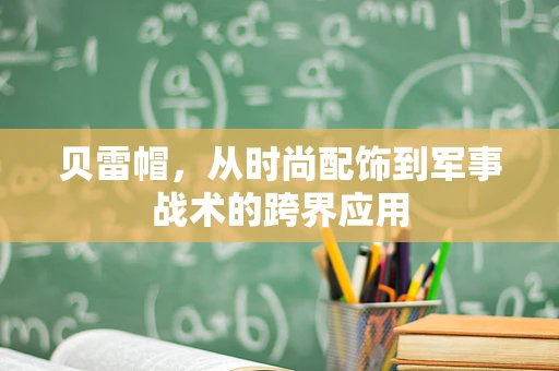 贝雷帽，从时尚配饰到军事战术的跨界应用