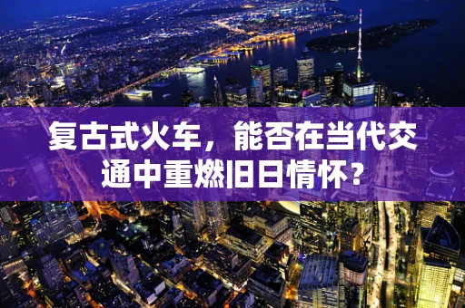 复古式火车，能否在当代交通中重燃旧日情怀？