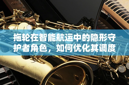拖轮在智能航运中的隐形守护者角色，如何优化其调度与协同？