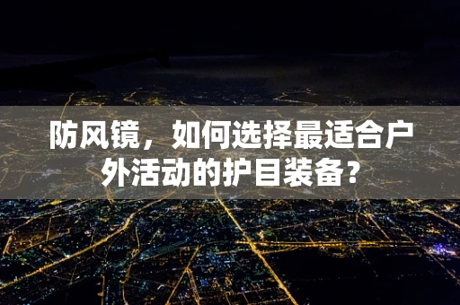 防风镜，如何选择最适合户外活动的护目装备？