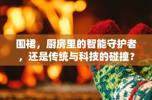 围裙，厨房里的智能守护者，还是传统与科技的碰撞？