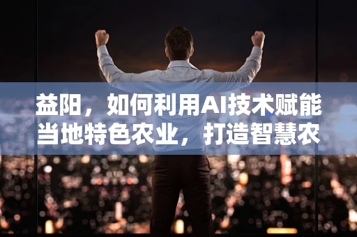 益阳，如何利用AI技术赋能当地特色农业，打造智慧农业新模式？