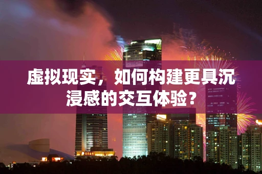 虚拟现实，如何构建更具沉浸感的交互体验？