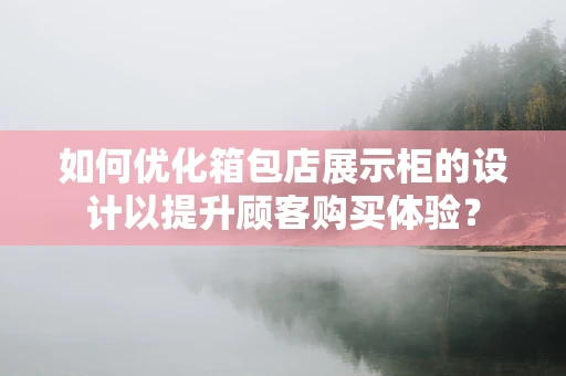 如何优化箱包店展示柜的设计以提升顾客购买体验？