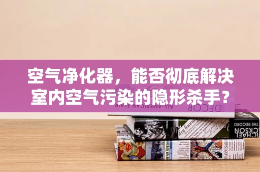 空气净化器，能否彻底解决室内空气污染的隐形杀手？