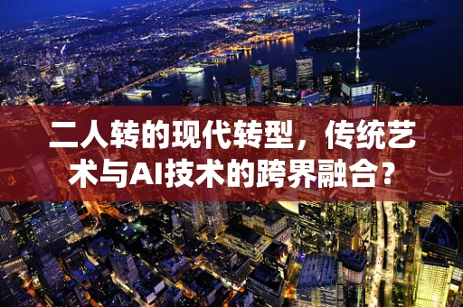 二人转的现代转型，传统艺术与AI技术的跨界融合？