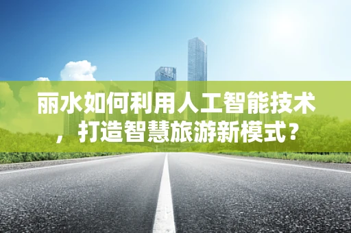 丽水如何利用人工智能技术，打造智慧旅游新模式？