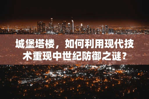 城堡塔楼，如何利用现代技术重现中世纪防御之谜？