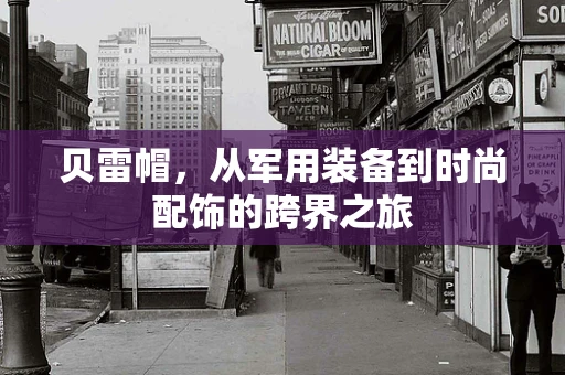 贝雷帽，从军用装备到时尚配饰的跨界之旅