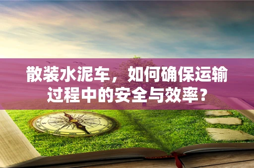 散装水泥车，如何确保运输过程中的安全与效率？
