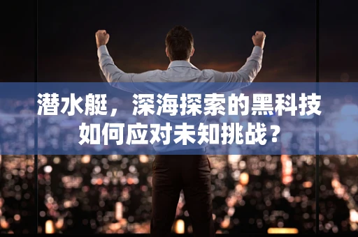 潜水艇，深海探索的黑科技如何应对未知挑战？