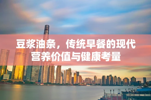 豆浆油条，传统早餐的现代营养价值与健康考量