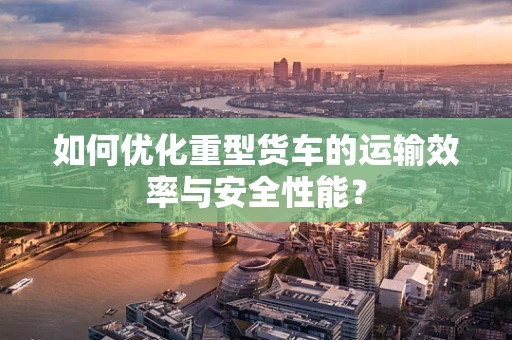 如何优化重型货车的运输效率与安全性能？