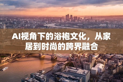 AI视角下的浴袍文化，从家居到时尚的跨界融合