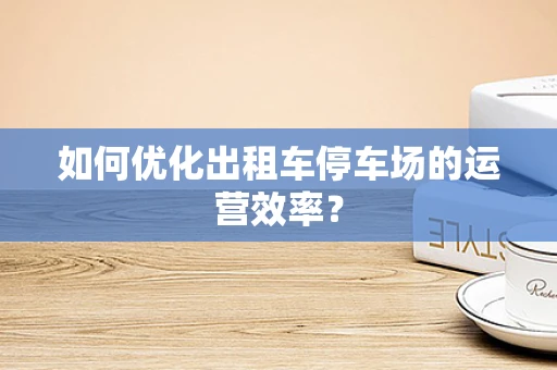 如何优化出租车停车场的运营效率？