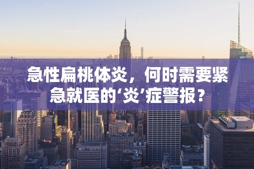 急性扁桃体炎，何时需要紧急就医的‘炎’症警报？