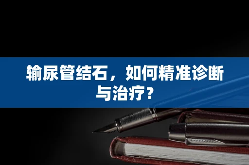 输尿管结石，如何精准诊断与治疗？