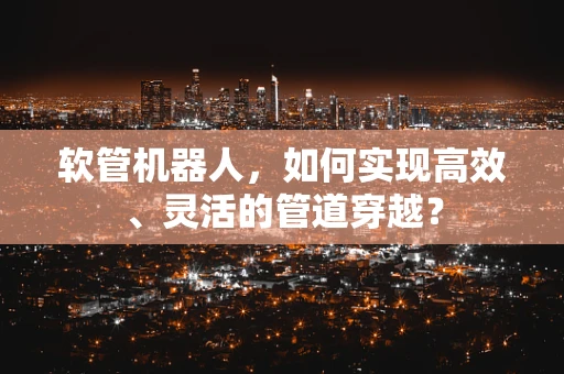 软管机器人，如何实现高效、灵活的管道穿越？