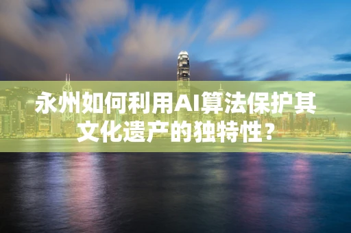 永州如何利用AI算法保护其文化遗产的独特性？
