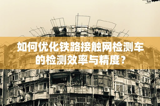 如何优化铁路接触网检测车的检测效率与精度？