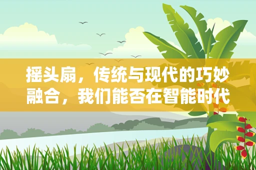摇头扇，传统与现代的巧妙融合，我们能否在智能时代重燃它的魅力？