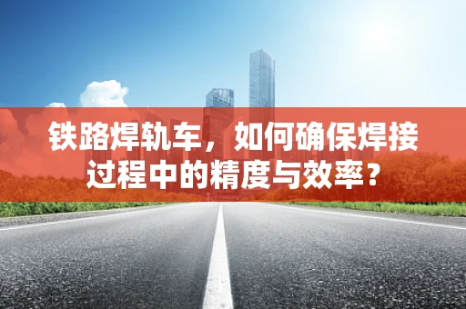 铁路焊轨车，如何确保焊接过程中的精度与效率？