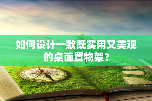 如何设计一款既实用又美观的桌面置物架？