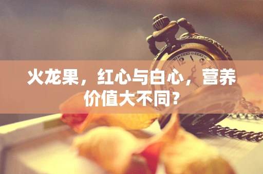 火龙果，红心与白心，营养价值大不同？