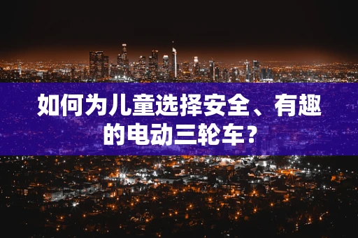 如何为儿童选择安全、有趣的电动三轮车？