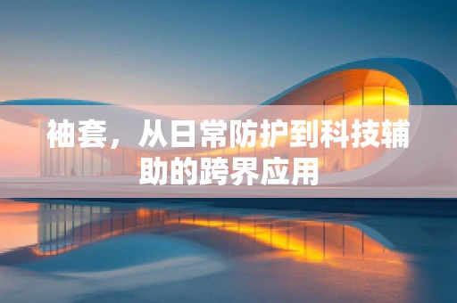 袖套，从日常防护到科技辅助的跨界应用