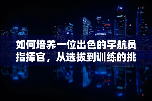 如何培养一位出色的宇航员指挥官，从选拔到训练的挑战