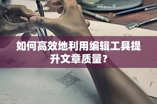 如何高效地利用编辑工具提升文章质量？