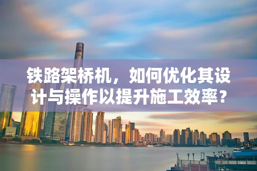 铁路架桥机，如何优化其设计与操作以提升施工效率？