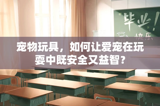 宠物玩具，如何让爱宠在玩耍中既安全又益智？