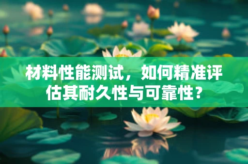 材料性能测试，如何精准评估其耐久性与可靠性？