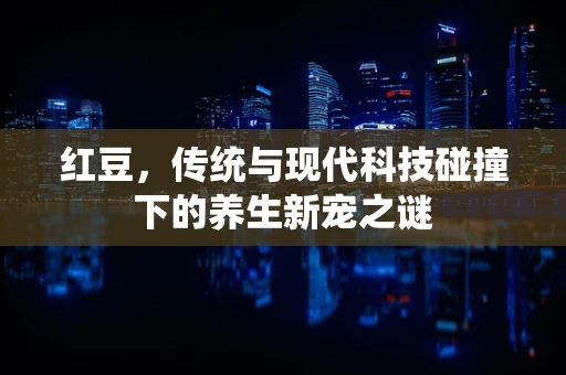 红豆，传统与现代科技碰撞下的养生新宠之谜