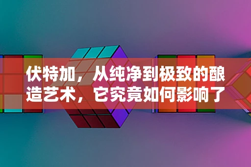 伏特加，从纯净到极致的酿造艺术，它究竟如何影响了我们的世界？