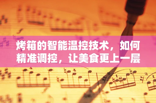 烤箱的智能温控技术，如何精准调控，让美食更上一层楼？