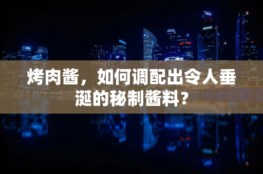 烤肉酱，如何调配出令人垂涎的秘制酱料？