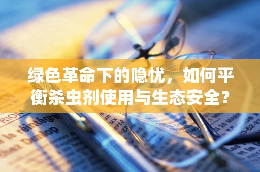 绿色革命下的隐忧，如何平衡杀虫剂使用与生态安全？