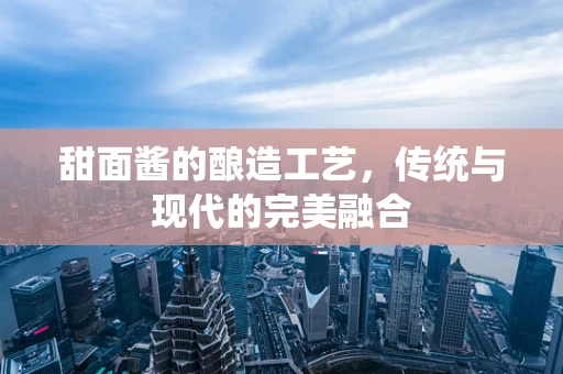 甜面酱的酿造工艺，传统与现代的完美融合