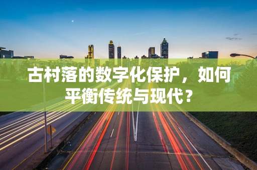 古村落的数字化保护，如何平衡传统与现代？