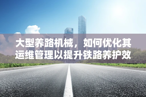 大型养路机械，如何优化其运维管理以提升铁路养护效率？